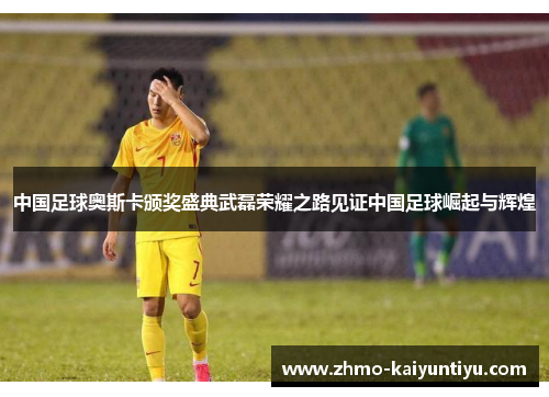 中国足球奥斯卡颁奖盛典武磊荣耀之路见证中国足球崛起与辉煌