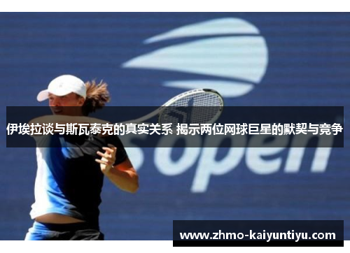 伊埃拉谈与斯瓦泰克的真实关系 揭示两位网球巨星的默契与竞争
