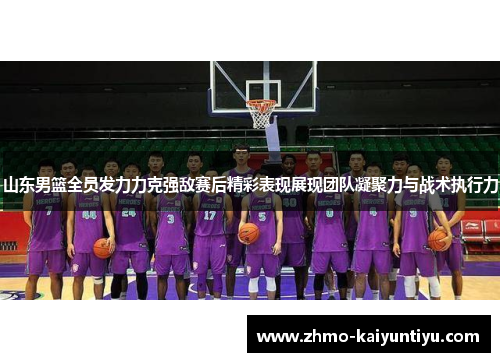山东男篮全员发力力克强敌赛后精彩表现展现团队凝聚力与战术执行力