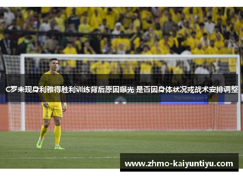 C罗未现身利雅得胜利训练背后原因曝光 是否因身体状况或战术安排调整