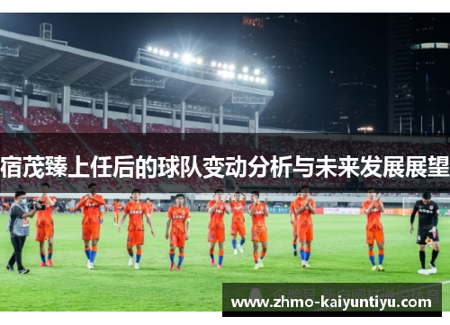 宿茂臻上任后的球队变动分析与未来发展展望