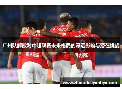 广州队解散对中超联赛未来格局的深远影响与潜在挑战