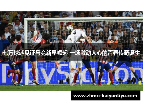 七万球迷见证马竞新星崛起 一场激动人心的青春传奇诞生