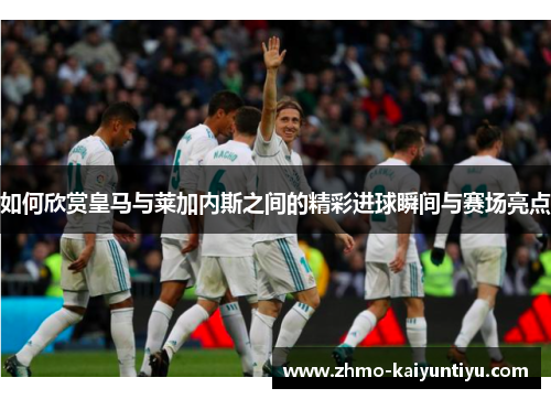 如何欣赏皇马与莱加内斯之间的精彩进球瞬间与赛场亮点