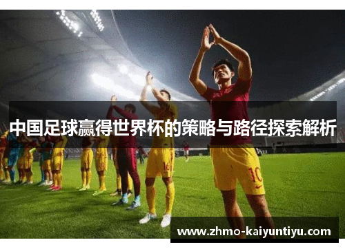 中国足球赢得世界杯的策略与路径探索解析