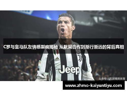 C罗与皇马队友情感裂痕揭秘 从默契合作到渐行渐远的背后真相