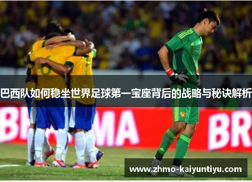 巴西队如何稳坐世界足球第一宝座背后的战略与秘诀解析