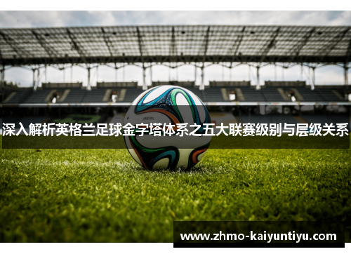 深入解析英格兰足球金字塔体系之五大联赛级别与层级关系