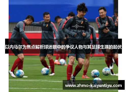 以内马尔为焦点解析球迷眼中的争议人物与其足球生涯的起伏