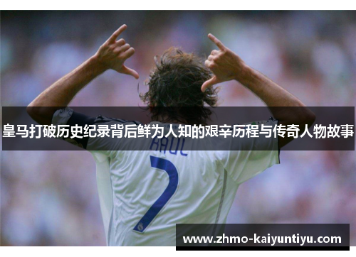 皇马打破历史纪录背后鲜为人知的艰辛历程与传奇人物故事