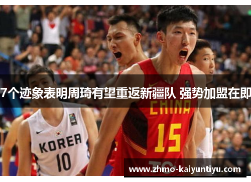 7个迹象表明周琦有望重返新疆队 强势加盟在即