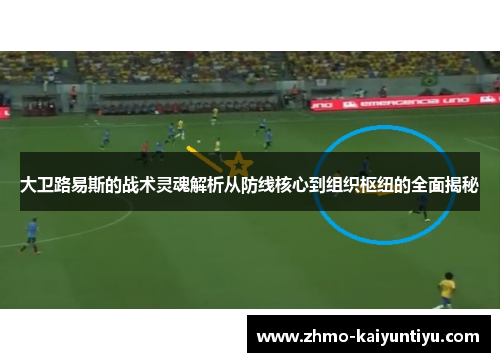 大卫路易斯的战术灵魂解析从防线核心到组织枢纽的全面揭秘