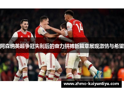 阿森纳英超争冠失利后的奋力拼搏新篇章展现激情与希望